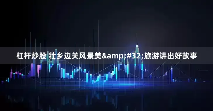 杠杆炒股 壮乡边关风景美 旅游讲出好故事