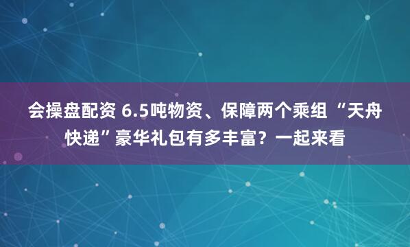 会操盘配资 6.5吨物资、保障两个乘组 “天舟快递”豪华礼包有多丰富？一起来看