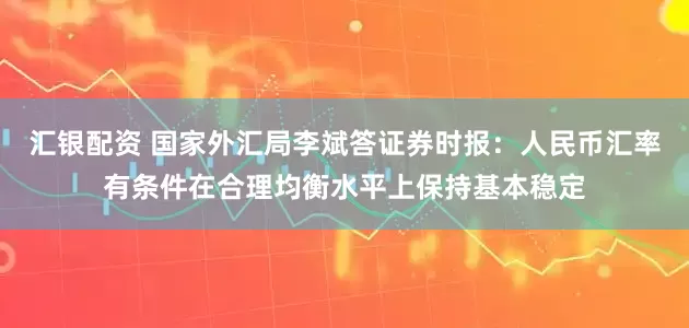 汇银配资 国家外汇局李斌答证券时报：人民币汇率有条件在合理均衡水平上保持基本稳定