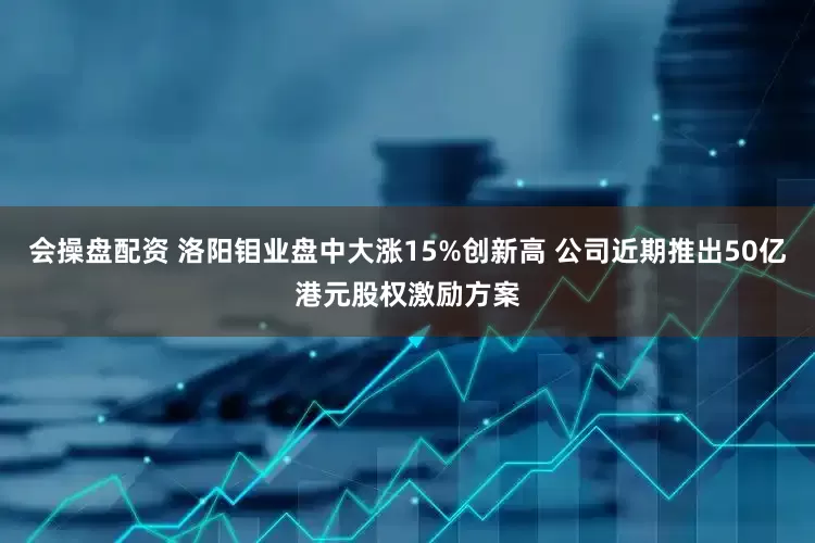 会操盘配资 洛阳钼业盘中大涨15%创新高 公司近期推出50亿港元股权激励方案