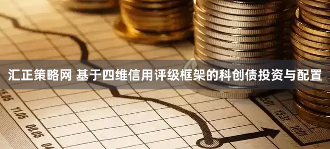 汇正策略网 基于四维信用评级框架的科创债投资与配置