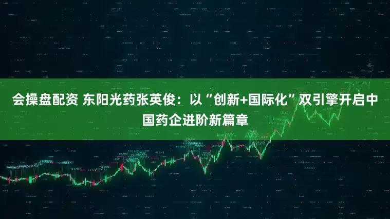 会操盘配资 东阳光药张英俊：以“创新+国际化”双引擎开启中国药企进阶新篇章