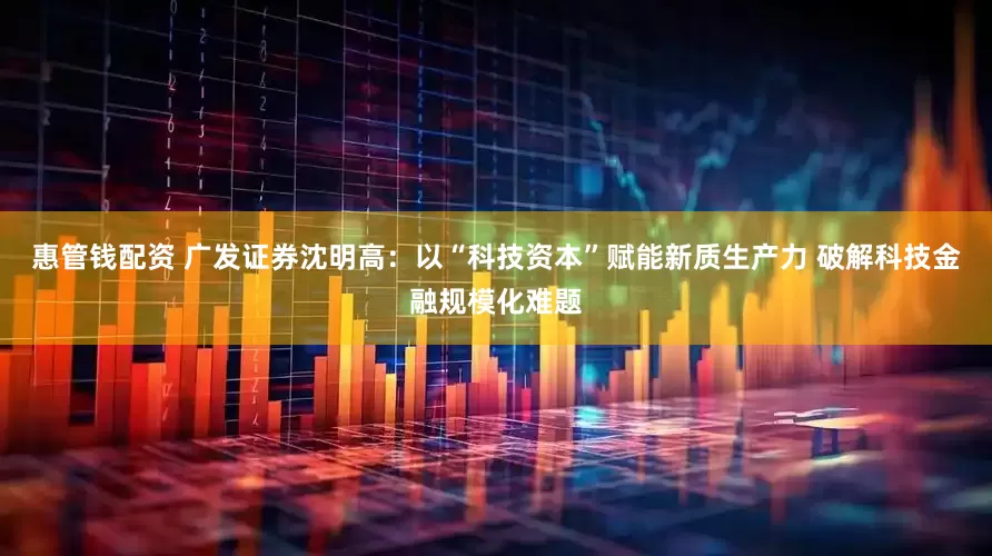 惠管钱配资 广发证券沈明高：以“科技资本”赋能新质生产力 破解科技金融规模化难题